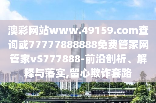 澳彩网站www.49159.соm盘问或77777888888免费管家网管家vS777888-前沿剖析、诠释与落实,留心诓骗套路