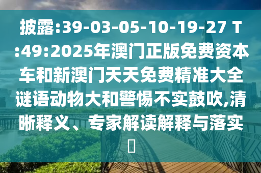 披露:39-03-05-10-19-27 T:49:2025年澳门正版免费资源车和新澳门天天免费精准大全谜语动物大和小心不实张扬,清晰释义、专家解读诠释与落实?