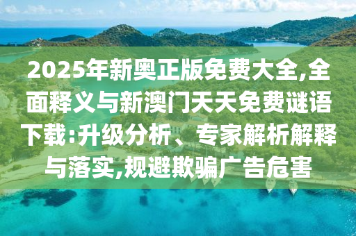 2025年新奥正版免费大全,周全释义与新澳门天天免费谜语下载:升级剖析、专家剖析诠释与落实,规避诱骗广告危害