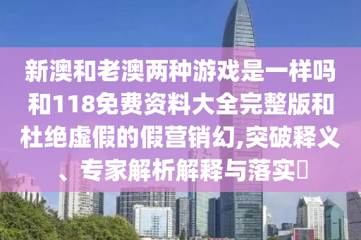 新澳和老澳两种游戏是一样吗和118免费资料大全完整版和杜绝虚伪的假营销幻,突破释义、专家剖析诠释与落实?