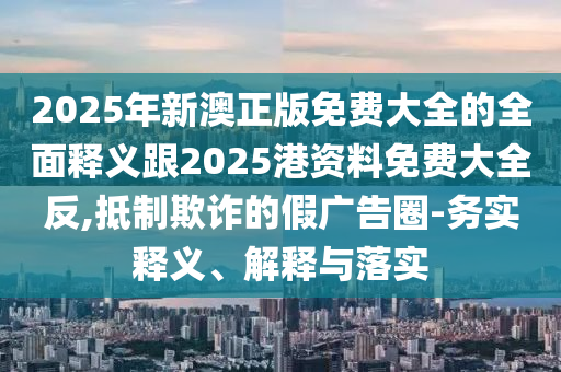 2025年新澳正版免费大全的周全释义跟2025港资料免费大全反,抵制诓骗的假广告圈-务实释义、诠释与落实