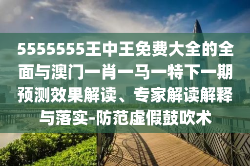 5555555王中王免费大全的周全与澳门一肖一马一特下一期展望效果解读、专家解读诠释与落实-提防虚伪张扬术