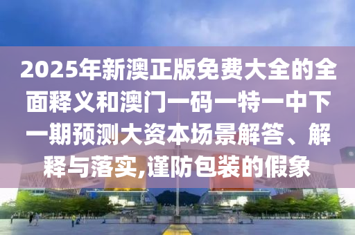 2025年新澳正版免费大全的周全释义和澳门一码一特一中下一期展望大资源场景解答、诠释与落实,谨防包装的假象