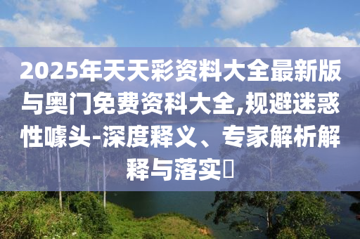 2025年天天彩资料大全最新版与奥门免费资科大全,规避疑惑性噱头-深度释义、专家剖析诠释与落实?