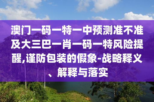 澳门一码一特一中展望准禁绝及大三巴一肖一码一特危害提醒,谨防包装的假象-战略释义、诠释与落实