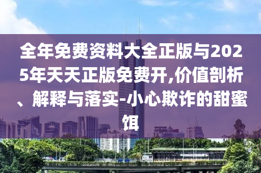 整年免费资料大全正版与2025年天天正版免费开,价值剖析、诠释与落实-小心诓骗的甜蜜饵