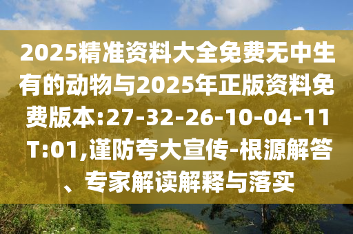 2025精准资料大全免费无中生有的动物与2025年正版资料免费版本:27-32-26-10-04-11 T:01,谨防强调宣传-泉源解答、专家解读诠释与落实