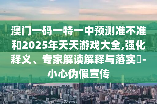 澳门一码一特一中展望准禁绝和2025年天天游戏大全,强化释义、专家解读诠释与落实?-小心伪假宣传