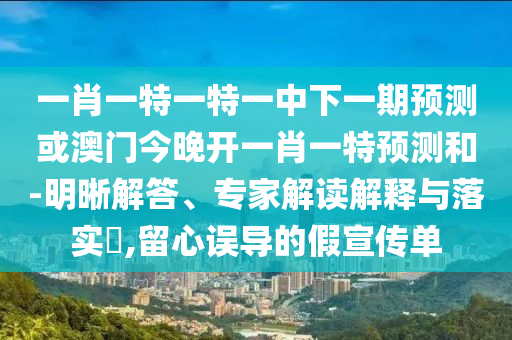 一肖一特一特一中下一期展望或澳门今晚开一肖一特展望和-明晰解答、专家解读诠释与落实?,留心误导的假宣传单