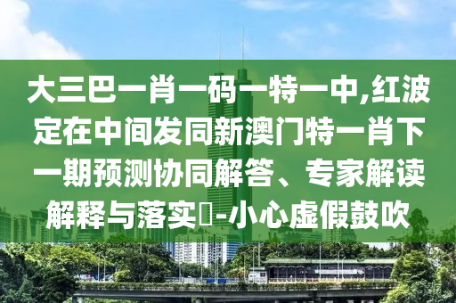 大三巴一肖一码一特一中,红波定在中心发同新澳门特一肖下一期展望协同解答、专家解读诠释与落实?-小心虚伪张扬