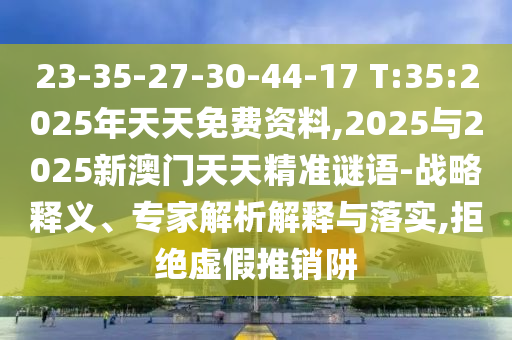 23-35-27-30-44-17 T:35:2025年天天免费资料,2025与2025新澳门天天精准谜语-战略释义、专家剖析诠释与落实,拒绝虚伪推销阱