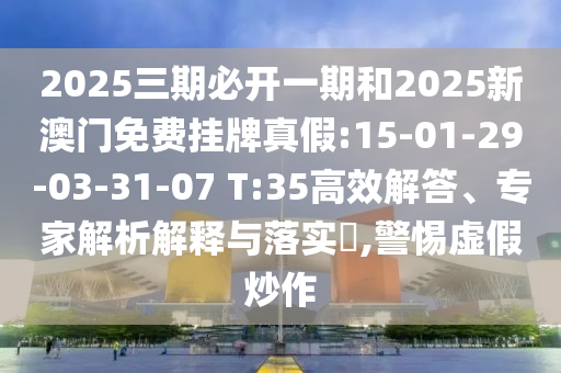 2025三期必开一期和2025新澳门免费挂牌真假:15-01-29-03-31-07 T:35高效解答、专家剖析诠释与落实?,小心虚伪炒作