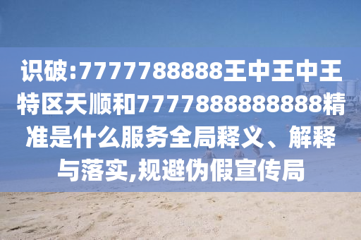 识破:7777788888王中王中王特区天顺和7777888888888精准是什么效劳全局释义、诠释与落实,规避伪假宣传局
