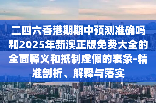 二四六香港期期中展望准确吗和2025年新澳正版免费大全的周全释义和抵制虚伪的表象-精准剖析、诠释与落实