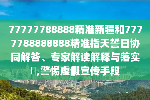 77777788888精准新疆和7777788888888精准指天誓日协同解答、专家解读诠释与落实?,小心虚伪宣传手段