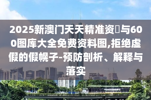 2025新澳门天天精准资枓与600图库大全免费资料图,拒绝虚伪的假幌子-预防剖析、诠释与落实
