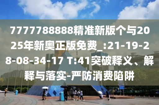7777788888精准新版个与2025年新奥正版免费_:21-19-28-08-34-17 T:41突破释义、诠释与落实-严防消耗陷阱