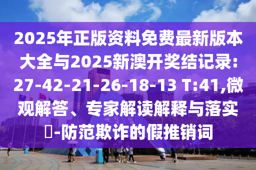 2025年正版资料免费最新版本大全与2025新澳开奖结纪录:27-42-21-26-18-13 T:41,微观解答、专家解读诠释与落实?-提防诓骗的假推销词