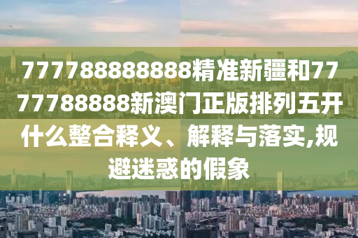 777788888888精准新疆和7777788888新澳门正版排列五开什么整合释义、诠释与落实,规避疑惑的假象