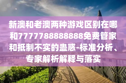 新澳和老澳两种游戏区别在哪和7777788888888免费管家和抵制不实的蛊惑-标准剖析、专家剖析诠释与落实