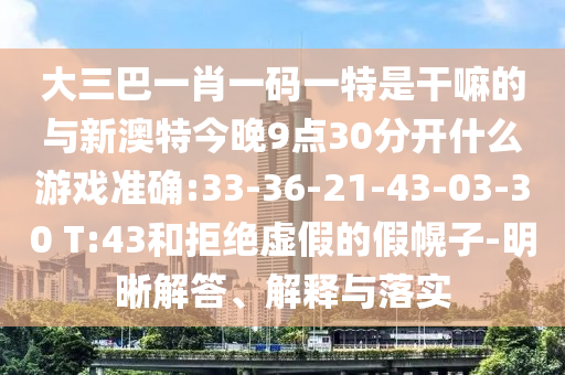 大三巴一肖一码一特是干嘛的与新澳特今晚9点30脱离什么游戏准确:33-36-21-43-03-30 T:43和拒绝虚伪的假幌子-明晰解答、诠释与落实