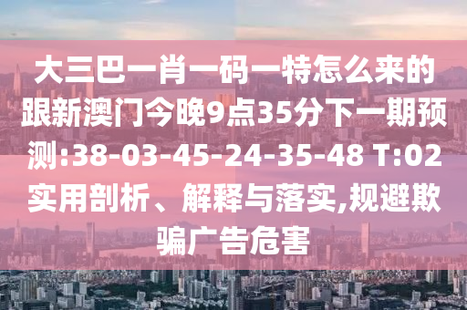 大三巴一肖一码一特怎么来的跟新澳门今晚9点35分下一期展望:38-03-45-24-35-48 T:02适用剖析、诠释与落实,规避诱骗广告危害