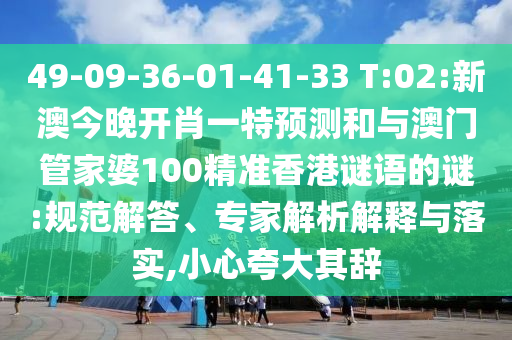 49-09-36-01-41-33 T:02:新澳今晚开肖一特展望和与澳门管家婆100精准香港谜语的谜:规范解答、专家剖析诠释与落实,小心强调其辞