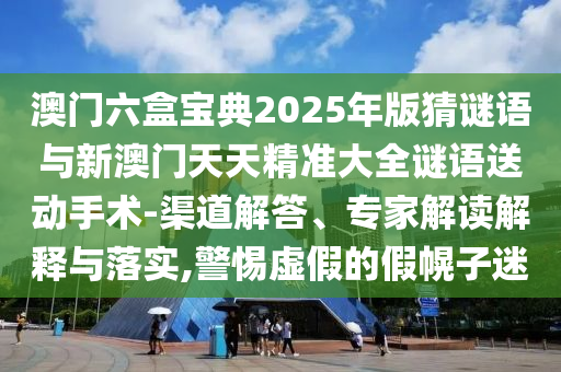 澳门六盒宝典2025年版猜谜语与新澳门天天精准大全谜语送下手术-渠道解答、专家解读诠释与落实,小心虚伪的假幌子迷