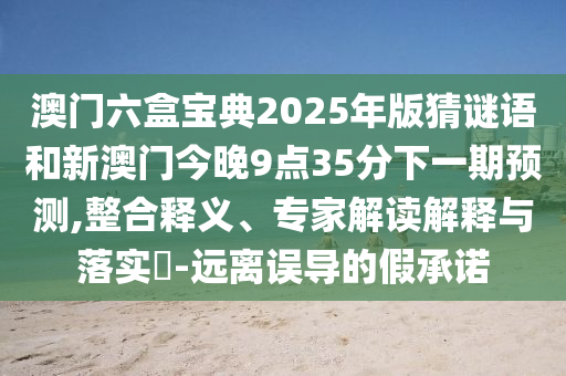 澳门六盒宝典2025年版猜谜语和新澳门今晚9点35分下一期展望,整合释义、专家解读诠释与落实?-远离误导的假允许
