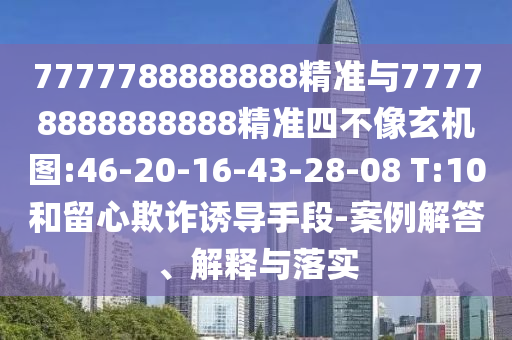 7777788888888精准与77778888888888精准四不像玄机图:46-20-16-43-28-08 T:10和留心诓骗诱导手段-案例解答、诠释与落实