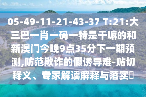 05-49-11-21-43-37 T:21:大三巴一肖一码一特是干嘛的和新澳门今晚9点35分下一期展望,提防诓骗的假诱导难-贴切释义、专家解读诠释与落实?