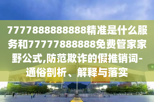 7777888888888精准是什么效劳和77777888888免费管家家野公式,提防诓骗的假推销词-通俗剖析、诠释与落实