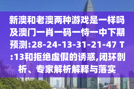 新澳和老澳两种游戏是一样吗及澳门一肖一码一恃一中下期展望:28-24-13-31-21-47 T:13和拒绝虚伪的诱惑,闭环剖析、专家剖析诠释与落实