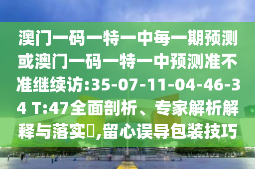 澳门一码一特一中每一期展望或澳门一码一特一中展望准禁绝继续访:35-07-11-04-46-34 T:47周全剖析、专家剖析诠释与落实?,留心误导包装技巧