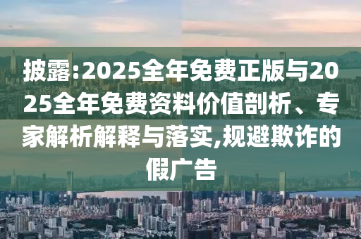 披露:2025整年免费正版与2025整年免费资料价值剖析、专家剖析诠释与落实,规避诓骗的假广告