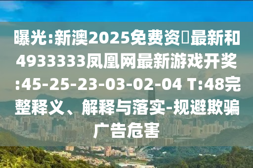 曝光:新澳2025免费资枓最新和4933333凤凰网最新游戏开奖:45-25-23-03-02-04 T:48完整释义、诠释与落实-规避诱骗广告危害