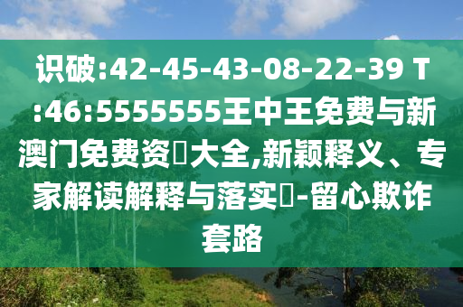 识破:42-45-43-08-22-39 T:46:5555555王中王免费与新澳门免费资枓大全,新颖释义、专家解读诠释与落实?-留心诓骗套路