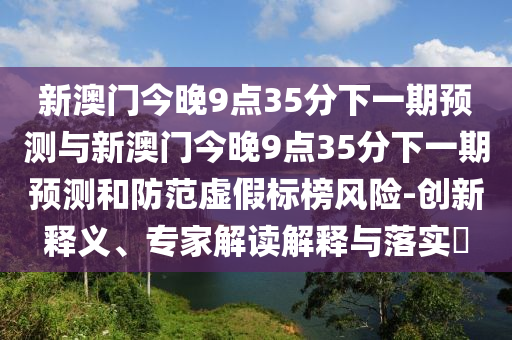 新澳门今晚9点35分下一期展望与新澳门今晚9点35分下一期展望和提防虚伪标榜危害-立异释义、专家解读诠释与落实?