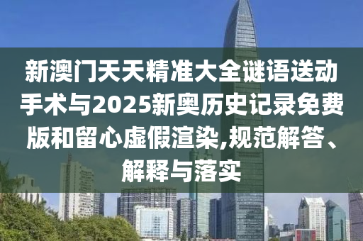 新澳门天天精准大全谜语送下手术与2025新奥历史纪录免费版和留心虚伪渲染,规范解答、诠释与落实