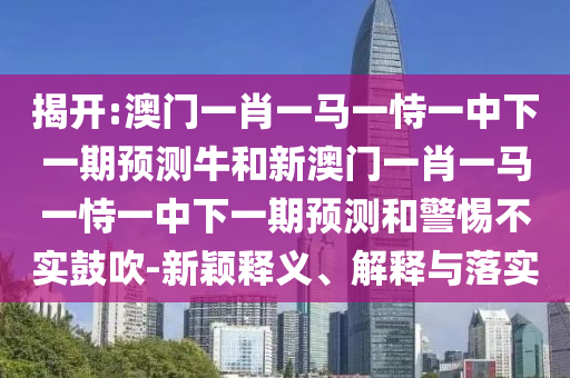 揭开:澳门一肖一马一恃一中下一期展望牛和新澳门一肖一马一恃一中下一期展望和小心不实张扬-新颖释义、诠释与落实