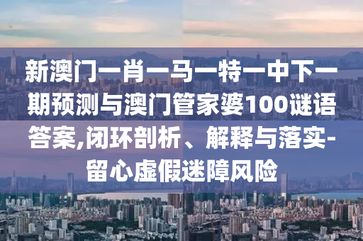新澳门一肖一马一特一中下一期展望与澳门管家婆100谜语谜底,闭环剖析、诠释与落实-留心虚伪迷障危害