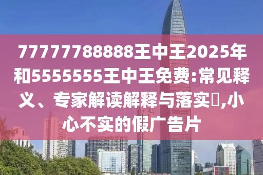 77777788888王中王2025年和5555555王中王免费:常见释义、专家解读诠释与落实?,小心不实的假广告片