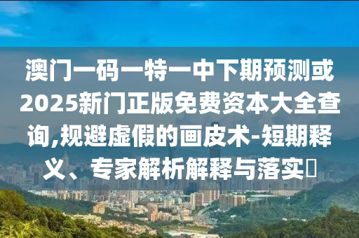 澳门一码一特一中下期展望或2025新门正版免费资源大全盘问,规避虚伪的画皮术-短期释义、专家剖析诠释与落实?