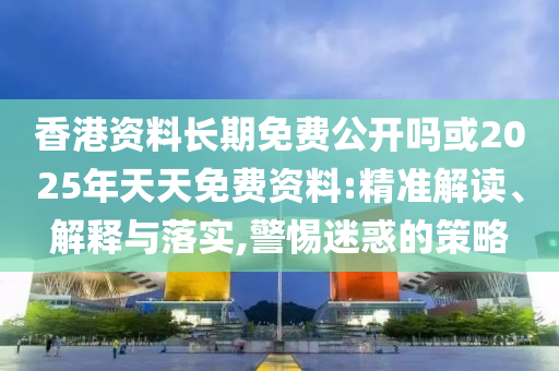香港资料恒久免费果真吗或2025年天天免费资料:精准解读、诠释与落实,小心疑惑的战略