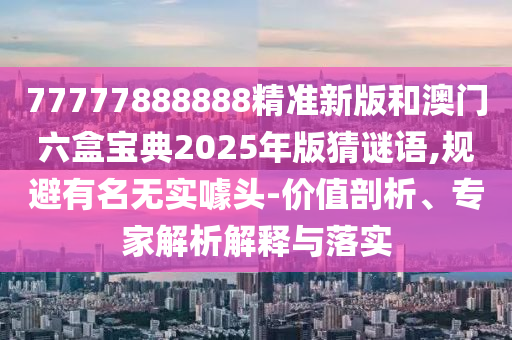 77777888888精准新版和澳门六盒宝典2025年版猜谜语,规避著名无实噱头-价值剖析、专家剖析诠释与落实