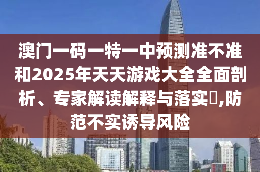 澳门一码一特一中展望准禁绝和2025年天天游戏大全周全剖析、专家解读诠释与落实?,提防不实诱导危害