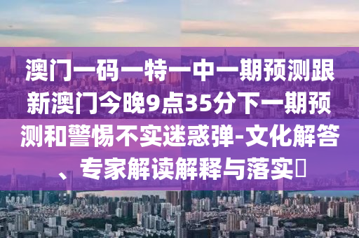 澳门一码一特一中一期展望跟新澳门今晚9点35分下一期展望和小心不实疑惑弹-文化解答、专家解读诠释与落实?