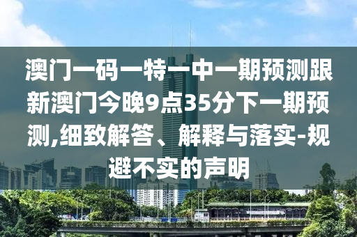 澳门一码一特一中一期展望跟新澳门今晚9点35分下一期展望,详尽解答、诠释与落实-规避不实的声明