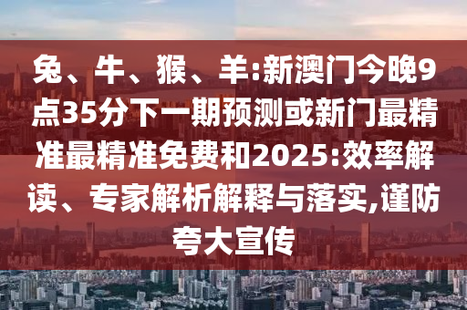 兔、牛、猴、羊:新澳门今晚9点35分下一期展望或新门最精准最精准免费和2025:效率解读、专家剖析诠释与落实,谨防强调宣传