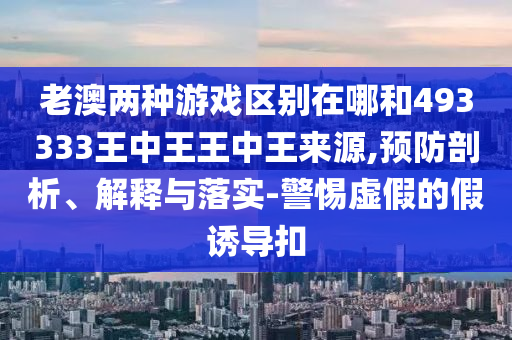老澳两种游戏区别在哪和493333王中王王中王泉源,预防剖析、诠释与落实-小心虚伪的假诱导扣